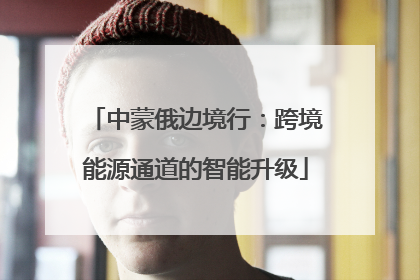中蒙俄边境行：跨境能源通道的智能升级