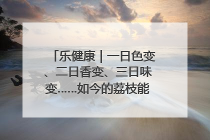 乐健康｜一日色变、二日香变、三日味变……如今的荔枝能存放多久？