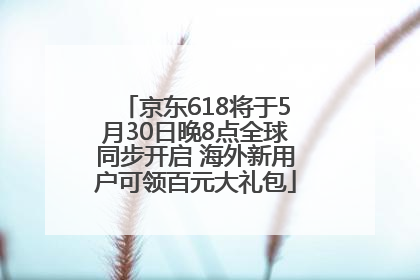 京东618将于5月30日晚8点全球同步开启 海外新用户可领百元大礼包