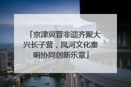 京津冀晋非遗齐聚大兴长子营，凤河文化奏响协同创新乐章