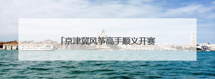 京津冀风筝高手顺义开赛，花样风筝云端“比武”