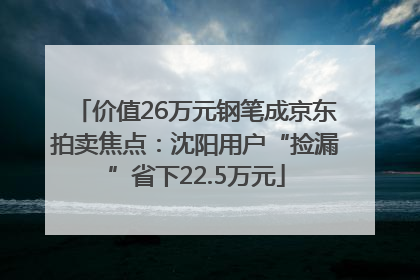 价值26万元钢笔成京东拍卖焦点：沈阳用户“捡漏”省下22.5万元