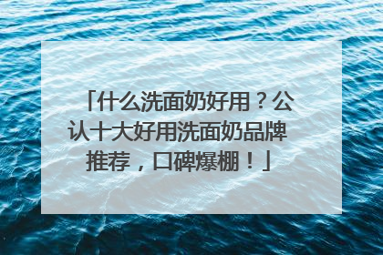 什么洗面奶好用？公认十大好用洗面奶品牌推荐，口碑爆棚！