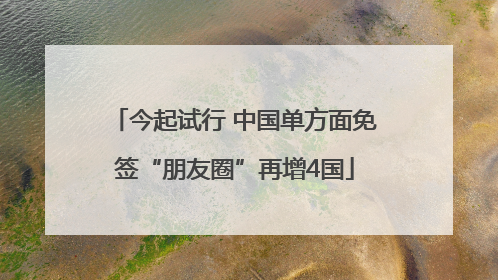 今起试行 中国单方面免签“朋友圈”再增4国