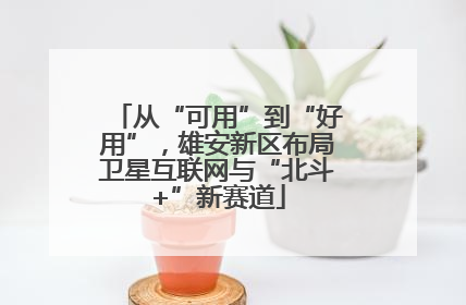 从“可用”到“好用”，雄安新区布局卫星互联网与“北斗+”新赛道