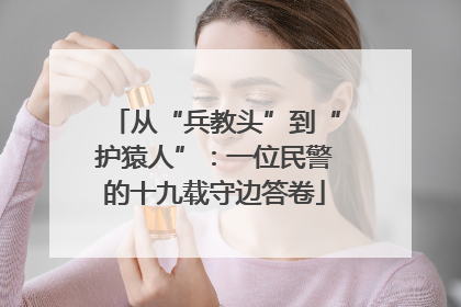 从“兵教头”到“护猿人”：一位民警的十九载守边答卷