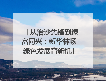 从治沙先锋到绿富同兴：新华林场绿色发展育新机