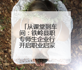 从课堂到车间：铁岭县职专师生企业行开启职业启蒙教育新篇章