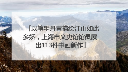 以笔墨丹青描绘江山如此多娇，上海市文史馆馆员展出113件书画新作