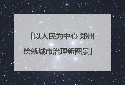 以人民为中心 郑州绘就城市治理新图景