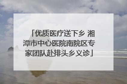 优质医疗送下乡 湘潭市中心医院南院区专家团队赴排头乡义诊