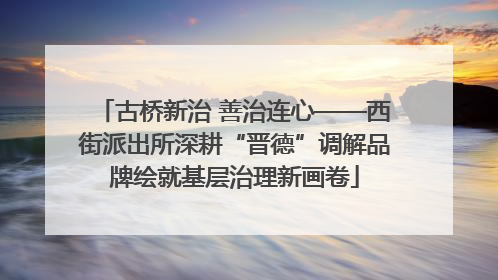 古桥新治 善治连心——西街派出所深耕“晋德”调解品牌绘就基层治理新画卷