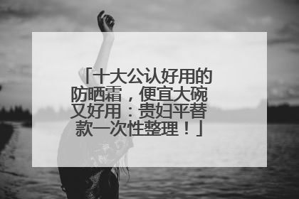 十大公认好用的防晒霜，便宜大碗又好用：贵妇平替款一次性整理！