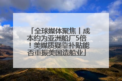 全球媒体聚焦丨成本约为亚洲船厂5倍！美媒质疑靠补贴能否重振美国造船业