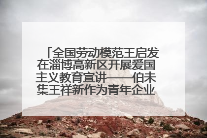 全国劳动模范王启发在淄博高新区开展爱国主义教育宣讲——伯未集王祥新作为青年企业家代表作主题演讲