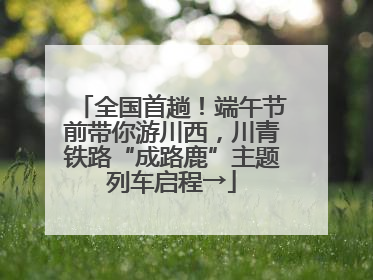 全国首趟！端午节前带你游川西，川青铁路“成路鹿”主题列车启程→