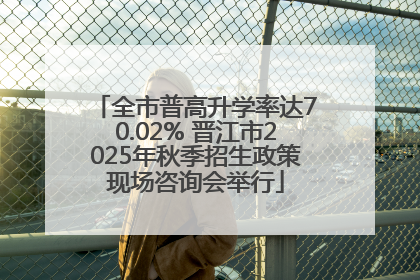 全市普高升学率达70.02% 晋江市2025年秋季招生政策现场咨询会举行