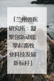 兰州兽医研究所：凝聚创新动能 擎起畜牧业科技发展新标杆