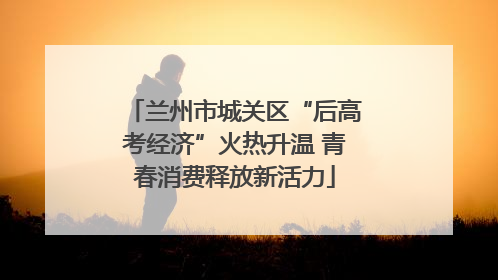 兰州市城关区“后高考经济”火热升温 青春消费释放新活力