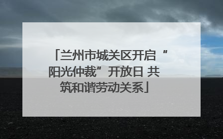 兰州市城关区开启“阳光仲裁”开放日 共筑和谐劳动关系