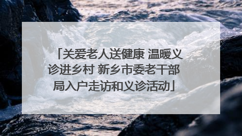 关爱老人送健康 温暖义诊进乡村 新乡市委老干部局入户走访和义诊活动