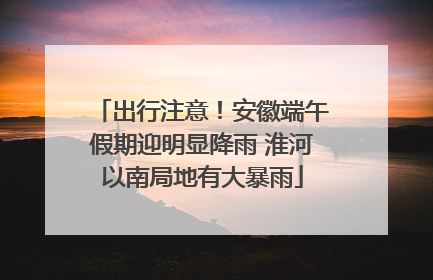 出行注意！安徽端午假期迎明显降雨 淮河以南局地有大暴雨