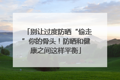 别让过度防晒“偷走”你的骨头！防晒和健康之间这样平衡