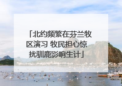 北约频繁在芬兰牧区演习 牧民担心惊扰驯鹿影响生计