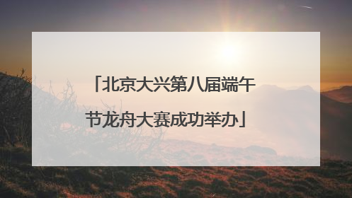 北京大兴第八届端午节龙舟大赛成功举办
