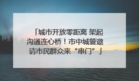 城市开放零距离 架起沟通连心桥！市中城管邀请市民群众来“串门”