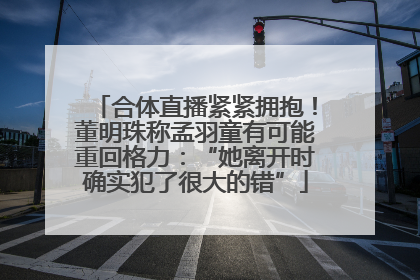 合体直播紧紧拥抱！董明珠称孟羽童有可能重回格力：“她离开时确实犯了很大的错”