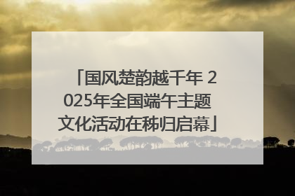 国风楚韵越千年 2025年全国端午主题文化活动在秭归启幕