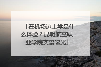 在机场边上学是什么体验？昆明航空职业学院实景曝光