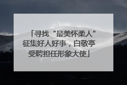 寻找“最美怀柔人”征集好人好事，白敬亭受聘担任形象大使