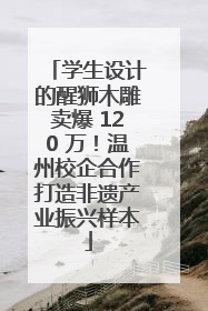 学生设计的醒狮木雕卖爆 120 万！温州校企合作打造非遗产业振兴样本