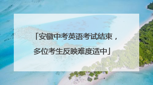 安徽中考英语考试结束，多位考生反映难度适中