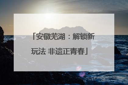 安徽芜湖：解锁新玩法 非遗正青春