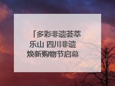 多彩非遗荟萃乐山 四川非遗焕新购物节启幕｜镜观四川