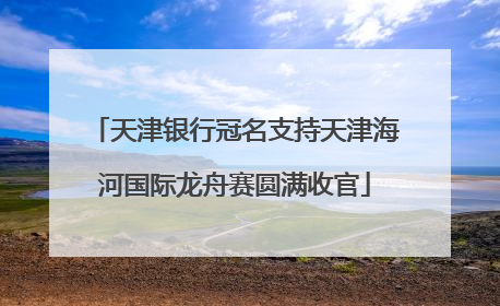天津银行冠名支持天津海河国际龙舟赛圆满收官