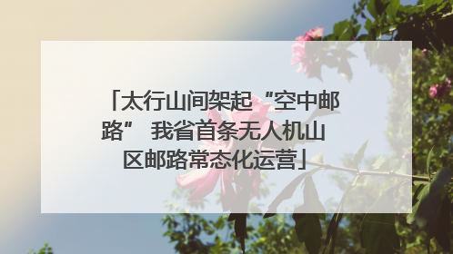 太行山间架起“空中邮路” 我省首条无人机山区邮路常态化运营