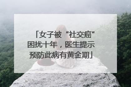 女子被“社交癌”困扰十年，医生提示预防此病有黄金期