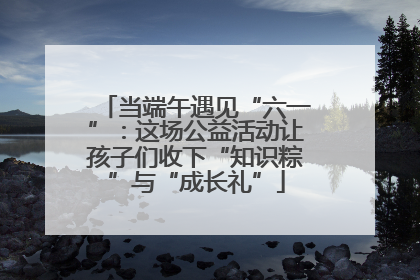 当端午遇见“六一”：这场公益活动让孩子们收下“知识粽”与“成长礼”