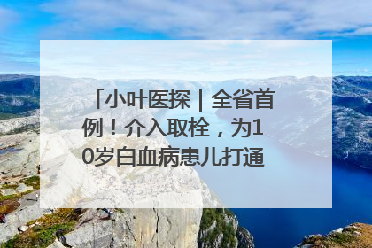 小叶医探｜全省首例！介入取栓，为10岁白血病患儿打通生命之“脉”