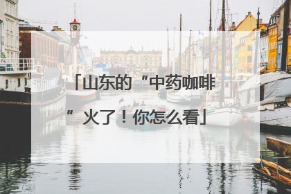 山东的“中药咖啡”火了！你怎么看