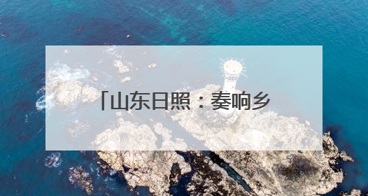 山东日照:奏响乡村振兴山海协奏曲