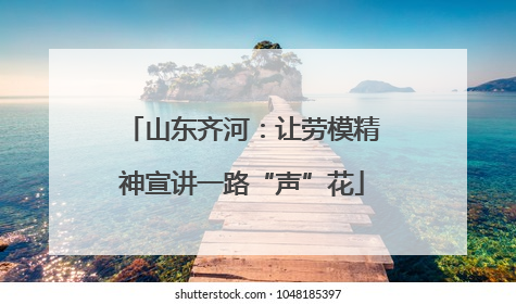 山东齐河：让劳模精神宣讲一路“声”花