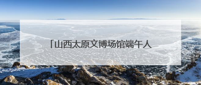 山西太原文博场馆端午人气旺 沉浸式体验受追捧