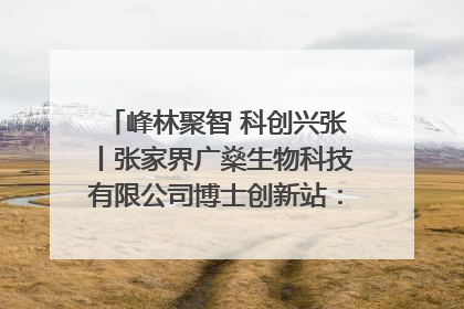 峰林聚智 科创兴张丨张家界广燊生物科技有限公司博士创新站：立足生态优势 激活“绿色宝藏”