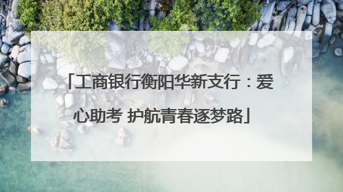 工商银行衡阳华新支行：爱心助考 护航青春逐梦路
