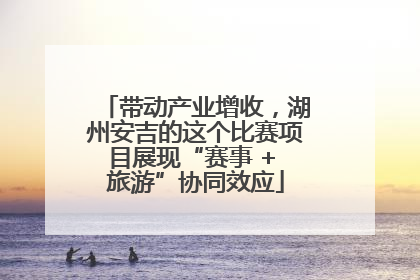 带动产业增收，湖州安吉的这个比赛项目展现“赛事 + 旅游”协同效应